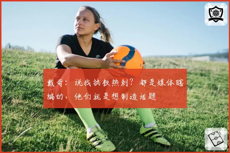 戴奇：说我执教热刺？都是媒体瞎编的，他们就是想制造话题