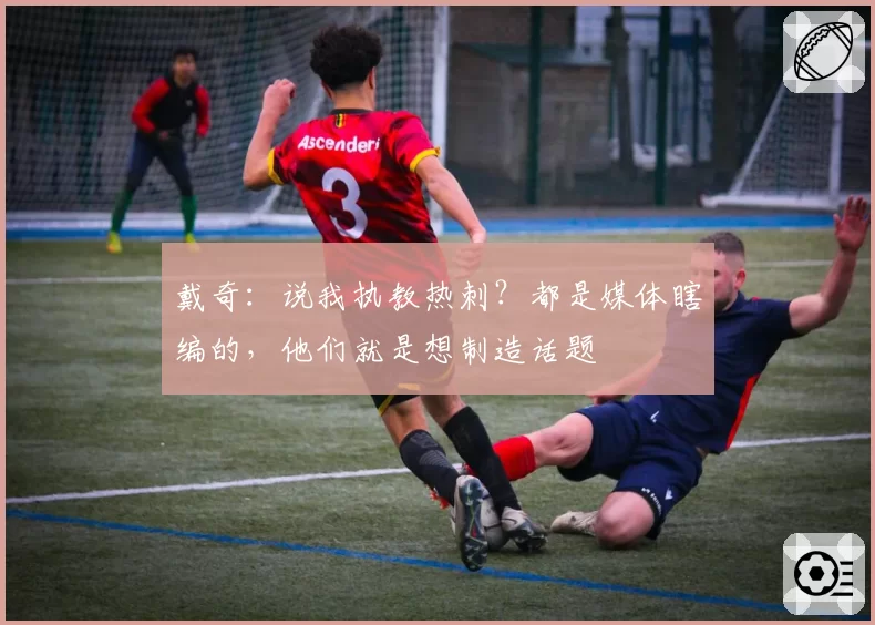 戴奇：说我执教热刺？都是媒体瞎编的，他们就是想制造话题