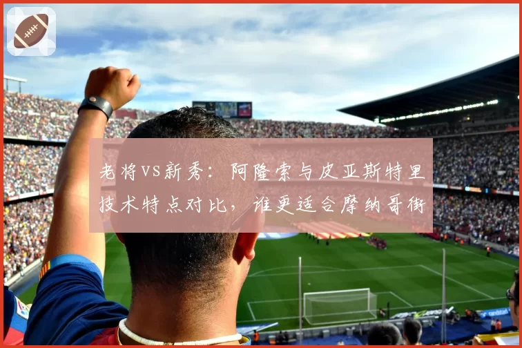 老将vs新秀：阿隆索与皮亚斯特里技术特点对比，谁更适合摩纳哥街道赛？