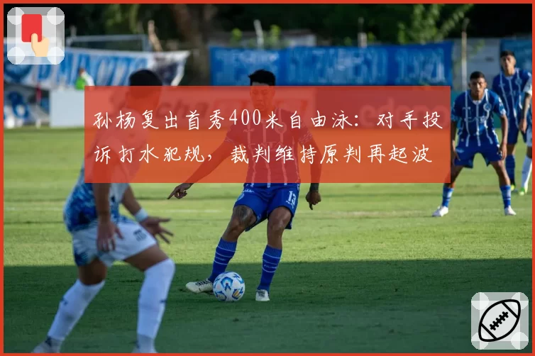 孙杨复出首秀400米自由泳：对手投诉打水犯规，裁判维持原判再起波澜