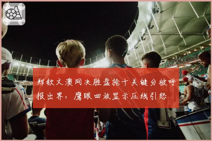郑钦文澳网决胜盘抢十关键分被呼报出界，鹰眼回放显示压线引怒