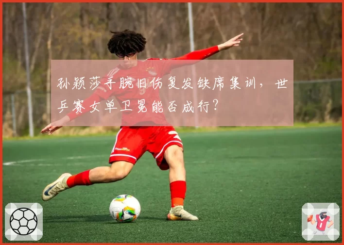 孙颖莎手腕旧伤复发缺席集训，世乒赛女单卫冕能否成行？