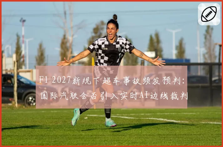 F1 2027新规下超车事故频发预判：国际汽联会否引入实时AI边线裁判？