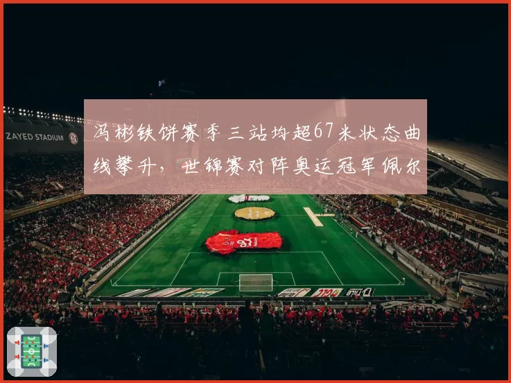 冯彬铁饼赛季三站均超67米状态曲线攀升，世锦赛对阵奥运冠军佩尔科维奇历史数据五五开