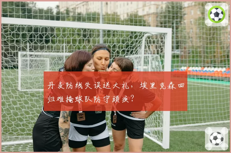 丹麦防线失误送大礼，埃里克森回归难掩球队防守顽疾？